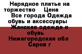 Нарядное платье на торжество. › Цена ­ 10 000 - Все города Одежда, обувь и аксессуары » Женская одежда и обувь   . Нижегородская обл.,Саров г.